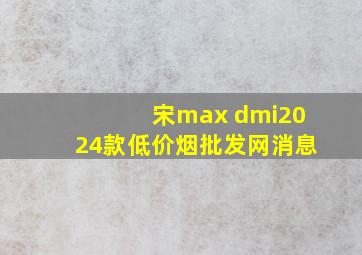 宋max dmi2024款(低价烟批发网)消息